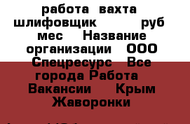 работа. вахта. шлифовщик. 50 000 руб./мес. › Название организации ­ ООО Спецресурс - Все города Работа » Вакансии   . Крым,Жаворонки